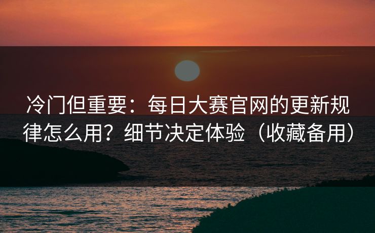 冷门但重要：每日大赛官网的更新规律怎么用？细节决定体验（收藏备用）