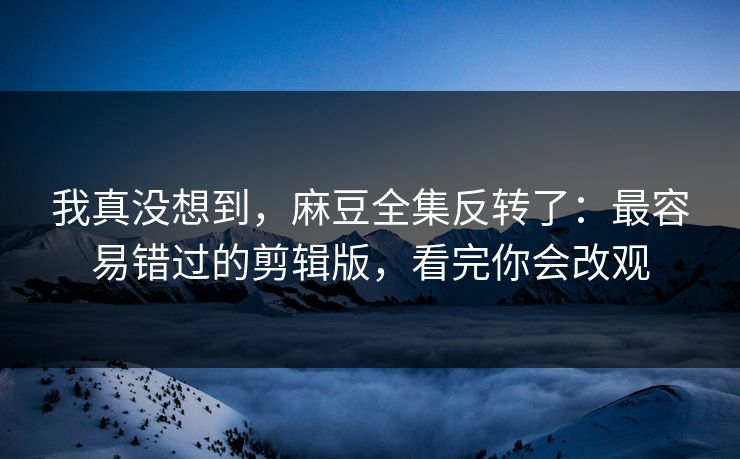 我真没想到，麻豆全集反转了：最容易错过的剪辑版，看完你会改观