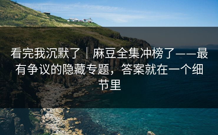 看完我沉默了｜麻豆全集冲榜了——最有争议的隐藏专题，答案就在一个细节里