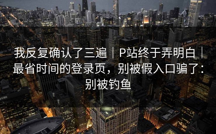 我反复确认了三遍｜P站终于弄明白｜最省时间的登录页，别被假入口骗了：别被钓鱼