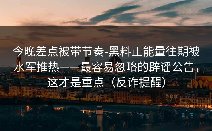 今晚差点被带节奏-黑料正能量往期被水军推热——最容易忽略的辟谣公告，这才是重点（反诈提醒）