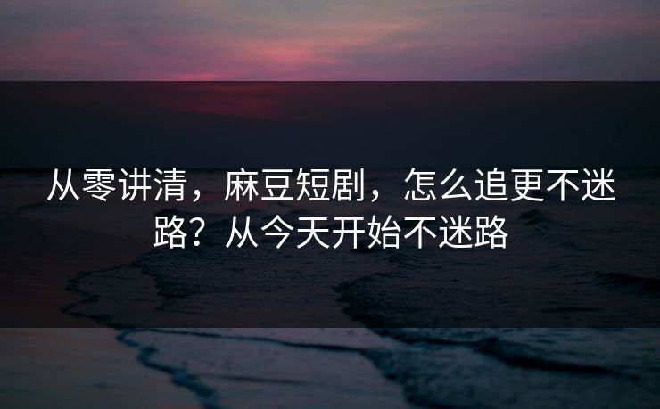 从零讲清，麻豆短剧，怎么追更不迷路？从今天开始不迷路