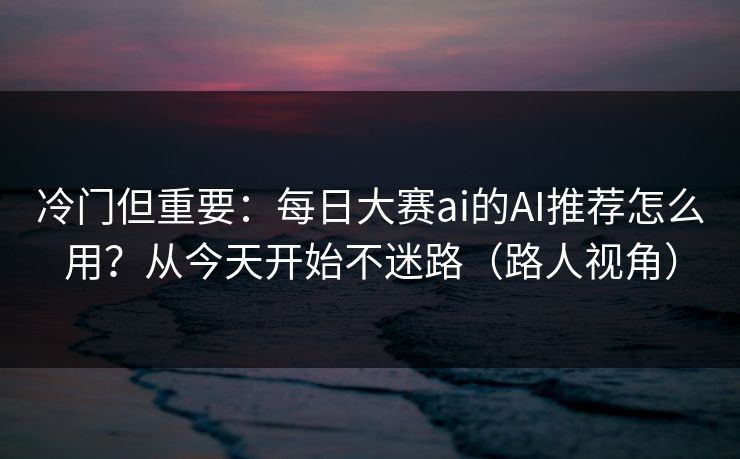冷门但重要：每日大赛ai的AI推荐怎么用？从今天开始不迷路（路人视角）