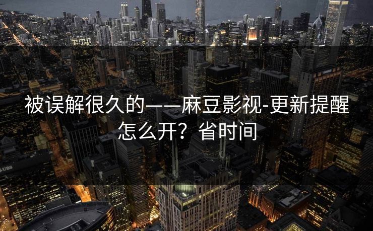 被误解很久的——麻豆影视-更新提醒怎么开？省时间