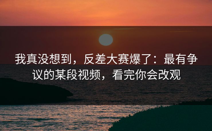 我真没想到，反差大赛爆了：最有争议的某段视频，看完你会改观