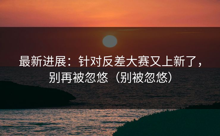 最新进展：针对反差大赛又上新了，别再被忽悠（别被忽悠）