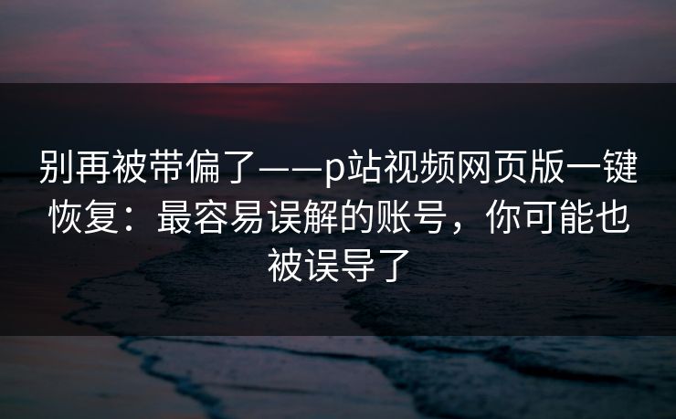 别再被带偏了——p站视频网页版一键恢复：最容易误解的账号，你可能也被误导了