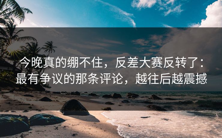 今晚真的绷不住，反差大赛反转了：最有争议的那条评论，越往后越震撼