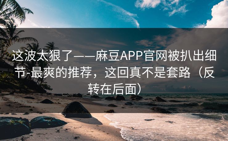 这波太狠了——麻豆APP官网被扒出细节-最爽的推荐,这回真不是套路(反转在后面) 这波太狠了——麻豆APP官网被扒出细节-最爽的推荐,这回真不是套路(反转在后面)