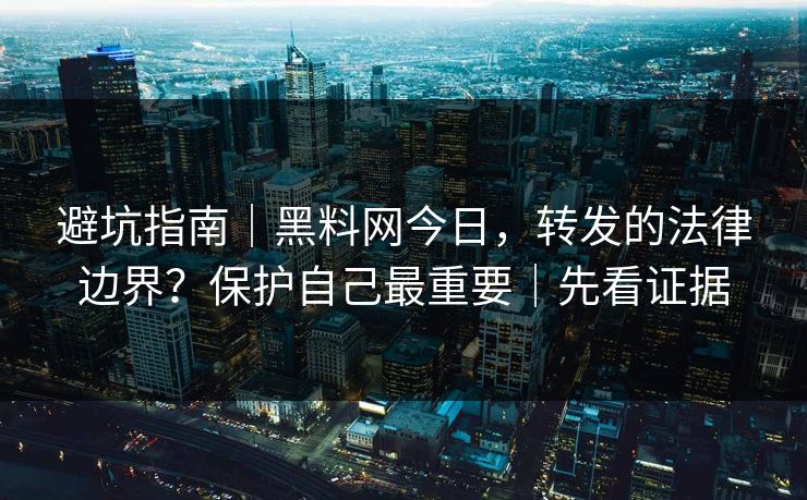 避坑指南｜黑料网今日，转发的法律边界？保护自己最重要｜先看证据