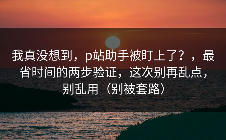 我真没想到，p站助手被盯上了？，最省时间的两步验证，这次别再乱点，别乱用（别被套路）