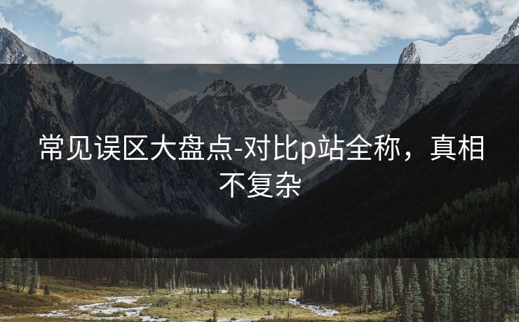 常见误区大盘点-对比p站全称，真相不复杂