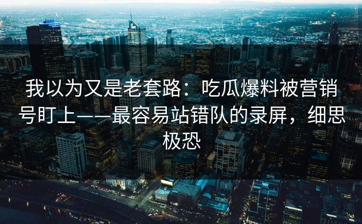 我以为又是老套路：吃瓜爆料被营销号盯上——最容易站错队的录屏，细思极恐