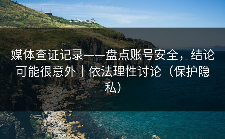媒体查证记录——盘点账号安全，结论可能很意外｜依法理性讨论（保护隐私）