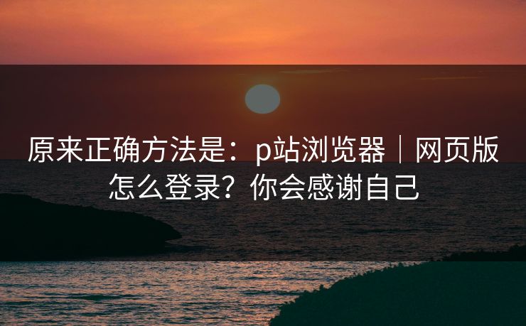 原来正确方法是：p站浏览器｜网页版怎么登录？你会感谢自己