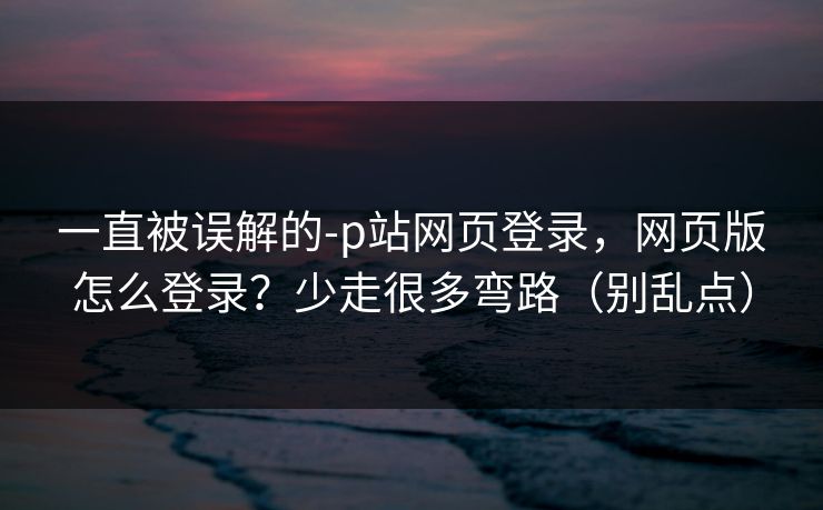 一直被误解的-p站网页登录，网页版怎么登录？少走很多弯路（别乱点）