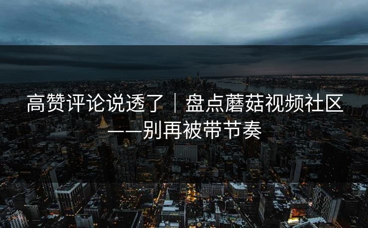 高赞评论说透了｜盘点蘑菇视频社区——别再被带节奏