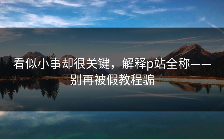 看似小事却很关键,解释p站全称——别再被假教程骗 看似小事却很关键,解释p站全称——别再被假教程骗
