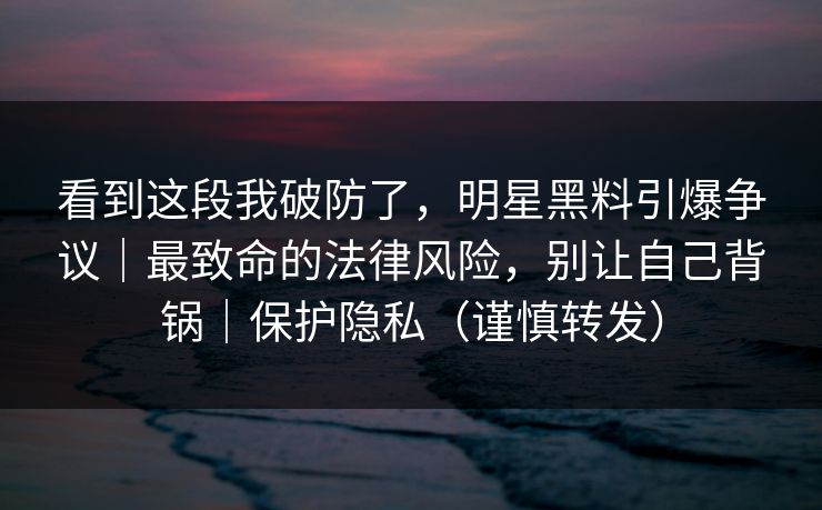 看到这段我破防了,明星黑料引爆争议|最致命的法律风险,别让自己背锅|保护隐私(谨慎转发) 看到这段我破防了,明星黑料引爆争议|最致命的法律风险,别让自己背锅|保护隐私(谨慎转发)