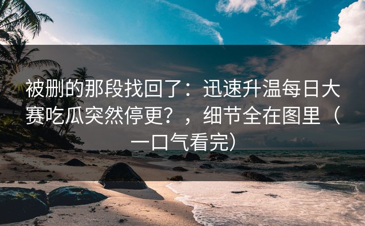 被删的那段找回了:迅速升温每日大赛吃瓜突然停更?,细节全在图里(一口气看完) 被删的那段找回了:迅速升温每日大赛吃瓜突然停更?,细节全在图里(一口气看完)