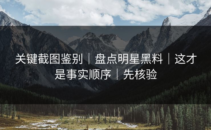 关键截图鉴别｜盘点明星黑料｜这才是事实顺序｜先核验