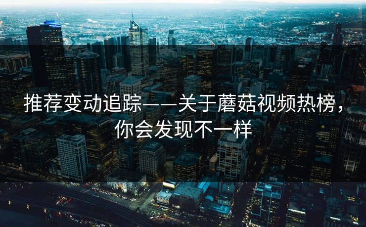 推荐变动追踪——关于蘑菇视频热榜，你会发现不一样