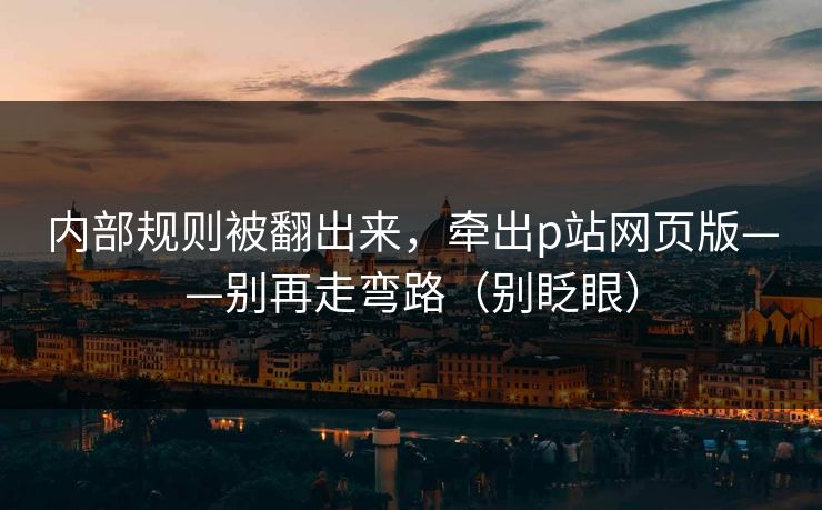 内部规则被翻出来，牵出p站网页版——别再走弯路（别眨眼）