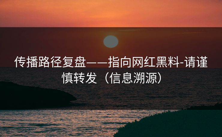 传播路径复盘——指向网红黑料-请谨慎转发（信息溯源）