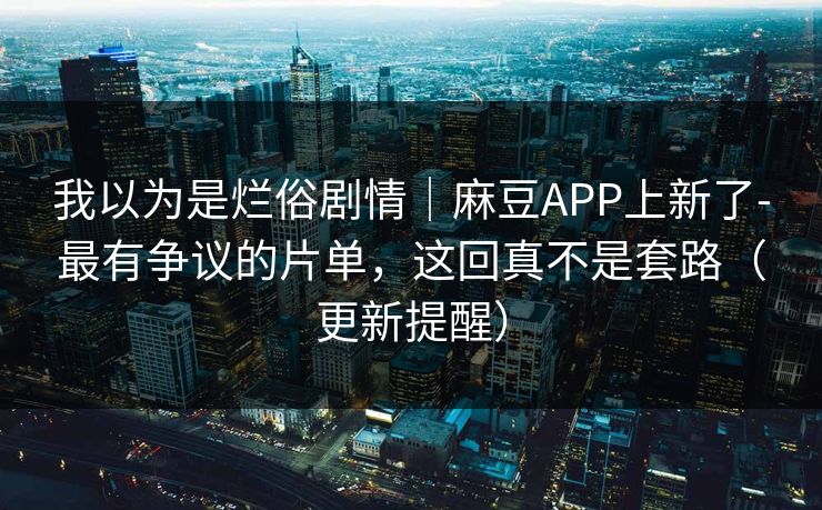 我以为是烂俗剧情｜麻豆APP上新了-最有争议的片单，这回真不是套路（更新提醒）