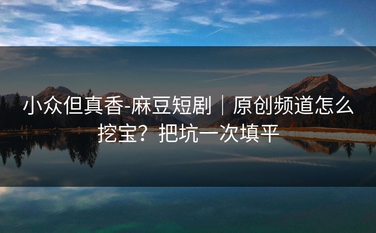 小众但真香-麻豆短剧|原创频道怎么挖宝?把坑一次填平 小众但真香-麻豆短剧|原创频道怎么挖宝?把坑一次填平