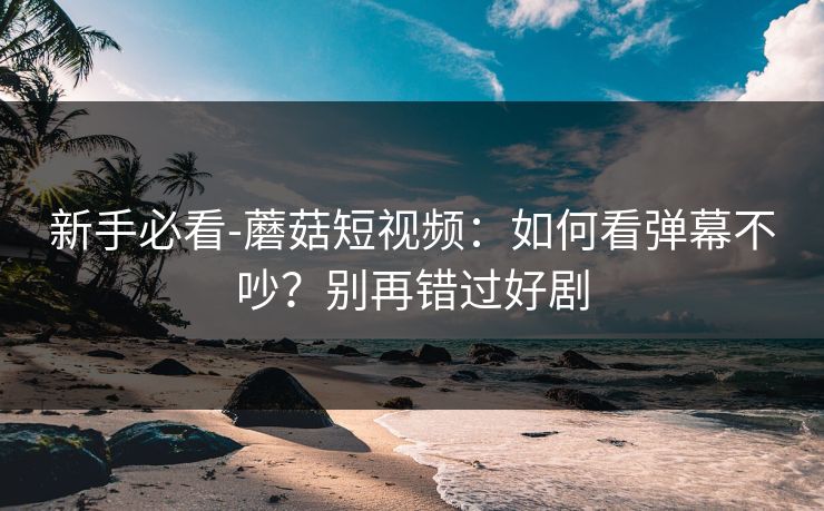 新手必看-蘑菇短视频：如何看弹幕不吵？别再错过好剧