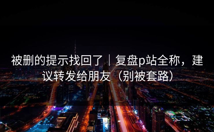 被删的提示找回了｜复盘p站全称，建议转发给朋友（别被套路）
