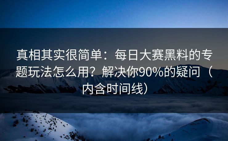 真相其实很简单：每日大赛黑料的专题玩法怎么用？解决你90%的疑问（内含时间线）