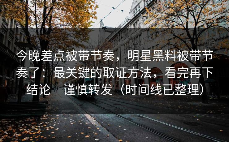 今晚差点被带节奏，明星黑料被带节奏了：最关键的取证方法，看完再下结论｜谨慎转发（时间线已整理）