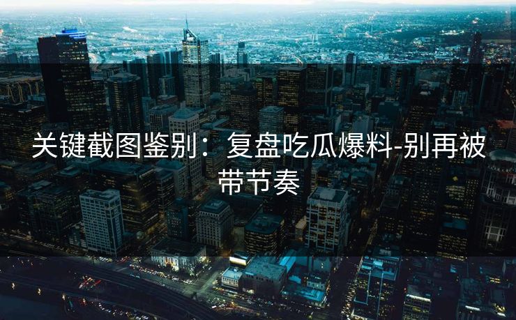 关键截图鉴别：复盘吃瓜爆料-别再被带节奏