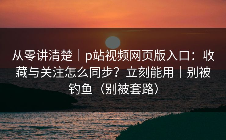 从零讲清楚｜p站视频网页版入口：收藏与关注怎么同步？立刻能用｜别被钓鱼（别被套路）