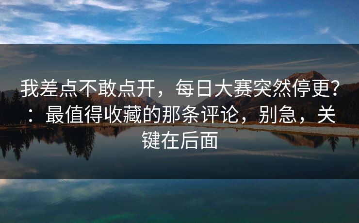 我差点不敢点开，每日大赛突然停更？：最值得收藏的那条评论，别急，关键在后面