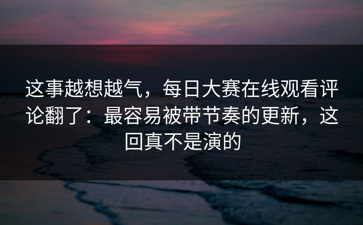 这事越想越气，每日大赛在线观看评论翻了：最容易被带节奏的更新，这回真不是演的