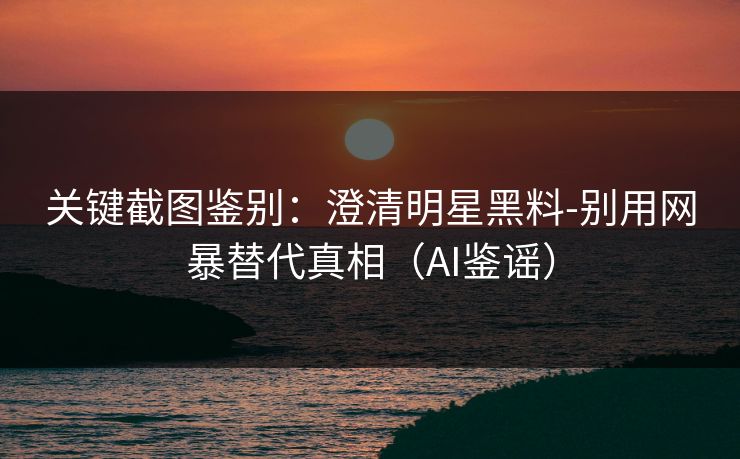 关键截图鉴别：澄清明星黑料-别用网暴替代真相（AI鉴谣）
