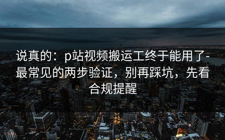 说真的：p站视频搬运工终于能用了-最常见的两步验证，别再踩坑，先看合规提醒
