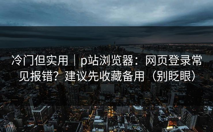 冷门但实用｜p站浏览器：网页登录常见报错？建议先收藏备用（别眨眼）