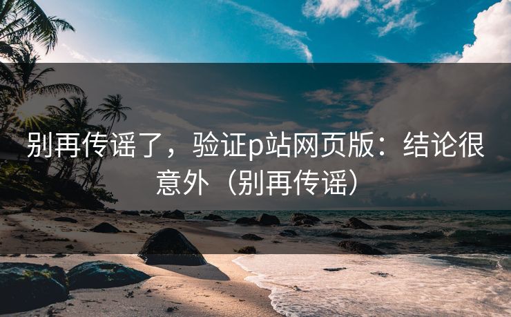 别再传谣了，验证p站网页版：结论很意外（别再传谣）
