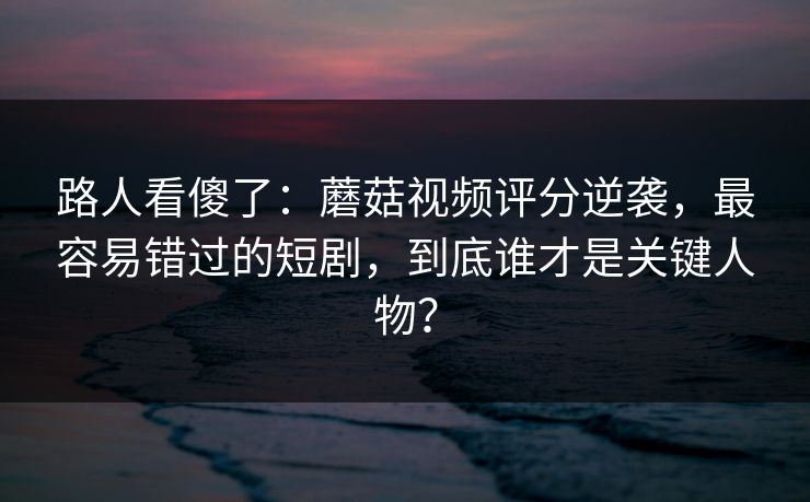 路人看傻了：蘑菇视频评分逆袭，最容易错过的短剧，到底谁才是关键人物？