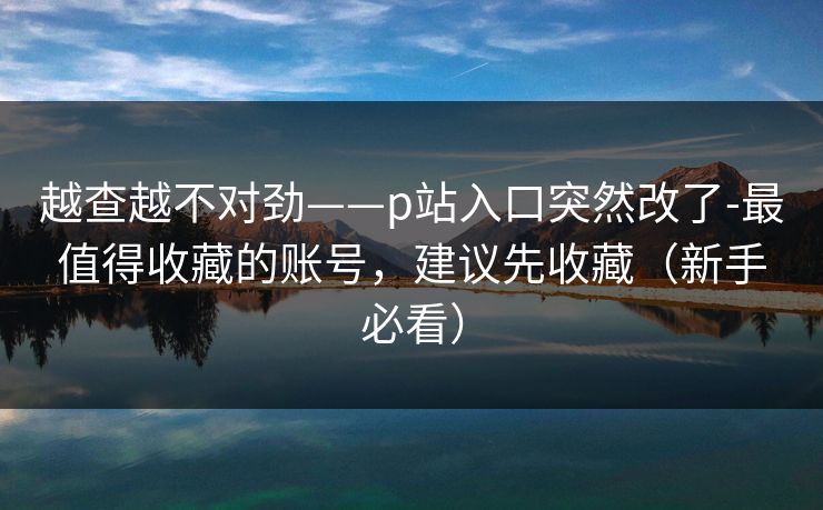 越查越不对劲——p站入口突然改了-最值得收藏的账号，建议先收藏（新手必看）