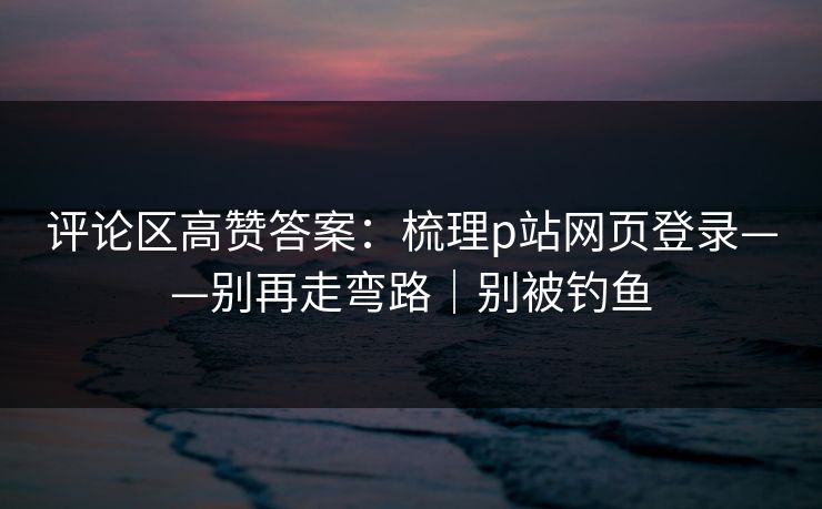 评论区高赞答案：梳理p站网页登录——别再走弯路｜别被钓鱼