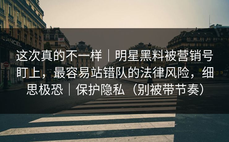 这次真的不一样｜明星黑料被营销号盯上，最容易站错队的法律风险，细思极恐｜保护隐私（别被带节奏）
