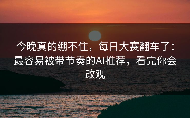 今晚真的绷不住，每日大赛翻车了：最容易被带节奏的AI推荐，看完你会改观