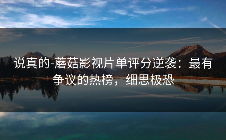 说真的-蘑菇影视片单评分逆袭：最有争议的热榜，细思极恐