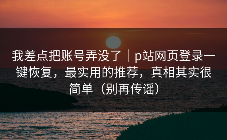 我差点把账号弄没了｜p站网页登录一键恢复，最实用的推荐，真相其实很简单（别再传谣）