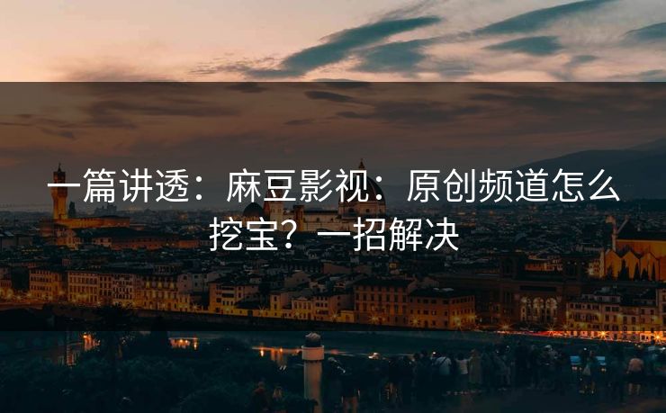 一篇讲透：麻豆影视：原创频道怎么挖宝？一招解决